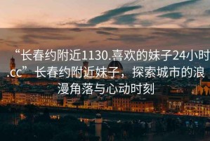 “長春約附近1130.喜歡的妹子24小時.cc”長春約附近妹子，探索城市的浪漫角落與心動時刻