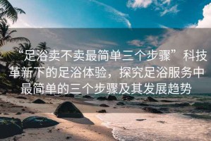 “足浴賣不賣最簡單三個步驟”科技革新下的足浴體驗，探究足浴服務(wù)中最簡單的三個步驟及其發(fā)展趨勢