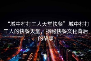 “城中村打工人天堂快餐”城中村打工人的快餐天堂，揭秘快餐文化背后的故事