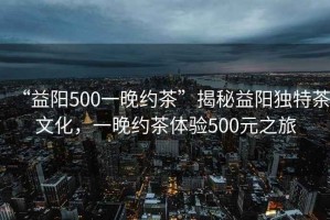 “益陽500一晚約茶”揭秘益陽獨特茶文化，一晚約茶體驗500元之旅