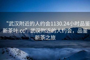 “武漢附近的人約會1130.24小時品鑒新茶葉.cc”武漢附近的人約會，品鑒新茶之旅