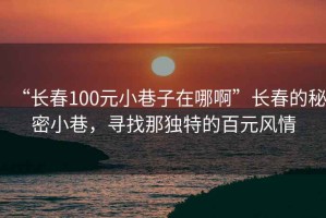 “長(zhǎng)春100元小巷子在哪啊”長(zhǎng)春的秘密小巷，尋找那獨(dú)特的百元風(fēng)情
