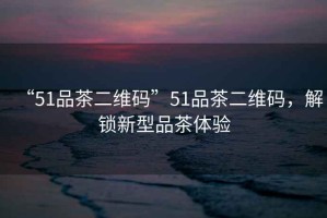 “51品茶二維碼”51品茶二維碼，解鎖新型品茶體驗(yàn)