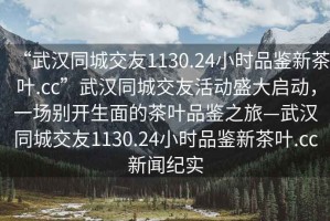 “武漢同城交友1130.24小時品鑒新茶葉.cc”武漢同城交友活動盛大啟動，一場別開生面的茶葉品鑒之旅—武漢同城交友1130.24小時品鑒新茶葉.cc新聞紀實
