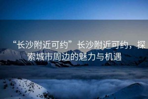 “長沙附近可約”長沙附近可約，探索城市周邊的魅力與機遇