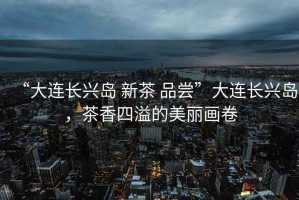 “大連長興島 新茶 品嘗”大連長興島，茶香四溢的美麗畫卷