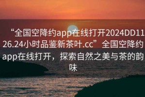 “全國空降約app在線打開2024DD1126.24小時品鑒新茶葉.cc”全國空降約app在線打開，探索自然之美與茶的韻味