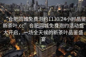 “合肥同城免費(fèi)泡約1130.24小時品鑒新茶葉.cc”合肥同城免費(fèi)泡約活動盛大開啟，一場全天候的新茶葉品鑒盛宴