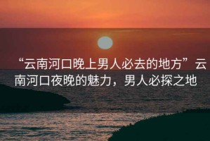 “云南河口晚上男人必去的地方”云南河口夜晚的魅力，男人必探之地