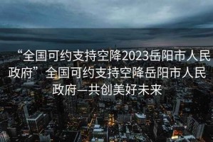 “全國可約支持空降2023岳陽市人民政府”全國可約支持空降岳陽市人民政府—共創(chuàng)美好未來