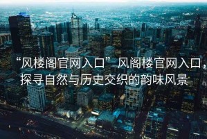 “風(fēng)樓閣官網(wǎng)入口”風(fēng)閣樓官網(wǎng)入口，探尋自然與歷史交織的韻味風(fēng)景