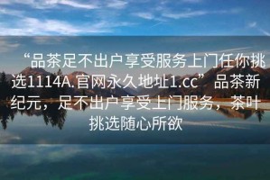 “品茶足不出戶享受服務(wù)上門任你挑選1114A.官網(wǎng)永久地址1.cc”品茶新紀元，足不出戶享受上門服務(wù)，茶葉挑選隨心所欲