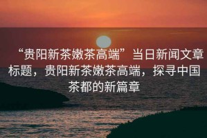 “貴陽新茶嫩茶高端”當日新聞文章標題，貴陽新茶嫩茶高端，探尋中國茶都的新篇章
