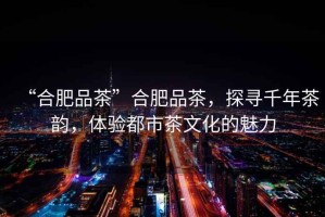 “合肥品茶”合肥品茶，探尋千年茶韻，體驗(yàn)都市茶文化的魅力