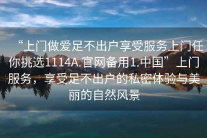 “上門做愛足不出戶享受服務(wù)上門任你挑選1114A.官網(wǎng)備用1.中國”上門服務(wù)，享受足不出戶的私密體驗(yàn)與美麗的自然風(fēng)景