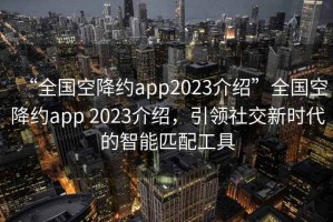 “全國空降約app2023介紹”全國空降約app 2023介紹，引領(lǐng)社交新時代的智能匹配工具