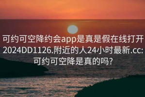 可約可空降約會(huì)app是真是假在線打開2024DD1126.附近的人24小時(shí)最新.cc:可約可空降是真的嗎?