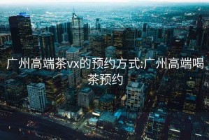 廣州高端茶vx的預(yù)約方式:廣州高端喝茶預(yù)約