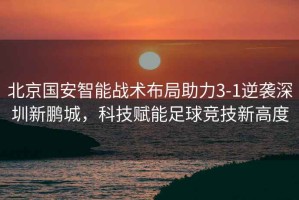 北京國安智能戰(zhàn)術(shù)布局助力3-1逆襲深圳新鵬城，科技賦能足球競技新高度