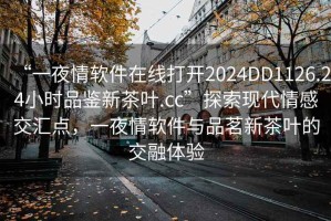 “一夜情軟件在線打開2024DD1126.24小時品鑒新茶葉.cc”探索現(xiàn)代情感交匯點，一夜情軟件與品茗新茶葉的交融體驗