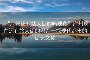 “廣州還有站大街的嗎現(xiàn)在”廣州現(xiàn)在還有站大街的嗎？一探現(xiàn)代都市的街頭文化