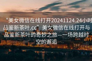 “美女微信在線打開(kāi)20241124.24小時(shí)品鑒新茶葉.cc”美女微信在線打開(kāi)與品鑒新茶葉的奇妙之旅—一場(chǎng)跨越時(shí)空的邂逅