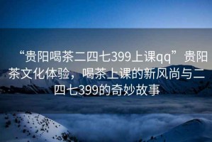“貴陽(yáng)喝茶二四七399上課qq”貴陽(yáng)茶文化體驗(yàn)，喝茶上課的新風(fēng)尚與二四七399的奇妙故事