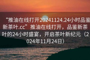 “推油在線打開(kāi)20241124.24小時(shí)品鑒新茶葉.cc”推油在線打開(kāi)，品鑒新茶葉的24小時(shí)盛宴，開(kāi)啟茶葉新紀(jì)元（2024年11月24日）
