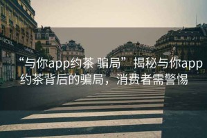 “與你app約茶 騙局”揭秘與你app約茶背后的騙局，消費(fèi)者需警惕