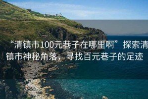 “清鎮(zhèn)市100元巷子在哪里啊”探索清鎮(zhèn)市神秘角落，尋找百元巷子的足跡