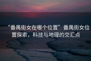 “番禺街女在哪個位置”番禺街女位置探索，科技與地理的交匯點