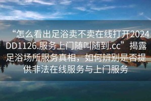“怎么看出足浴賣不賣在線打開2024DD1126.服務(wù)上門隨叫隨到.cc”揭露足浴場所服務(wù)真相，如何辨別是否提供非法在線服務(wù)與上門服務(wù)