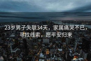 23歲男子失聯(lián)34天，家屬痛哭不已，尋找線索，愿平安歸來