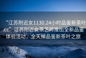 “江蘇附近女1130.24小時(shí)品鑒新茶葉.cc”江蘇附近女茶藝師推出全新品鑒體驗(yàn)活動(dòng)，全天候品鑒新茶葉之旅