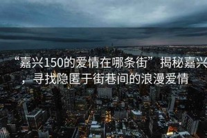 “嘉興150的愛情在哪條街”揭秘嘉興，尋找隱匿于街巷間的浪漫愛情