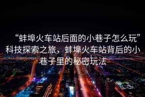 “蚌埠火車站后面的小巷子怎么玩”科技探索之旅，蚌埠火車站背后的小巷子里的秘密玩法