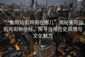 “衡陽站街雞街在哪兒”揭秘衡陽站街雞街新坐標(biāo)，探尋當(dāng)?shù)貧v史風(fēng)情與文化魅力