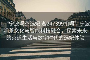 “寧波喝茶選妃 迦247399扣呺”寧波喝茶文化與智能科技融合，探索未來(lái)的茶道生活與數(shù)字時(shí)代的選妃體驗(yàn)