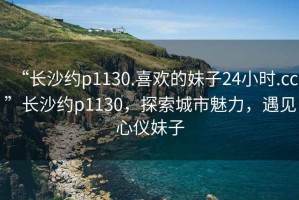 “長沙約p1130.喜歡的妹子24小時(shí).cc”長沙約p1130，探索城市魅力，遇見心儀妹子