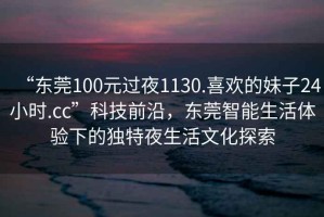 “東莞100元過夜1130.喜歡的妹子24小時(shí).cc”科技前沿，東莞智能生活體驗(yàn)下的獨(dú)特夜生活文化探索