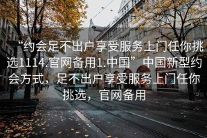 “約會(huì)足不出戶享受服務(wù)上門任你挑選1114.官網(wǎng)備用1.中國(guó)”中國(guó)新型約會(huì)方式，足不出戶享受服務(wù)上門任你挑選，官網(wǎng)備用