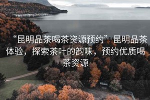 “昆明品茶喝茶資源預約”昆明品茶體驗，探索茶葉的韻味，預約優(yōu)質喝茶資源