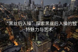 “黑絲后入操”探索黑絲后入操的獨特魅力與藝術(shù)