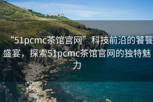 “51pcmc茶館官網(wǎng)”科技前沿的饕餮盛宴，探索51pcmc茶館官網(wǎng)的獨(dú)特魅力