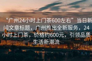“廣州24小時(shí)上門茶600左右”當(dāng)日新聞文章標(biāo)題，廣州推出全新服務(wù)，24小時(shí)上門茶，價(jià)格約600元，引領(lǐng)品質(zhì)生活新潮流
