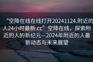 “空降在線在線打開20241124.附近的人24小時(shí)最新.cc”空降在線，探索附近的人的新紀(jì)元—2024年附近的人最新動(dòng)態(tài)與未來展望