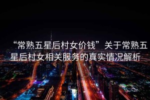 “常熟五星后村女價錢”關(guān)于常熟五星后村女相關(guān)服務(wù)的真實(shí)情況解析