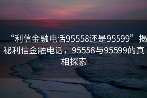 “利信金融電話95558還是95599”揭秘利信金融電話，95558與95599的真相探索