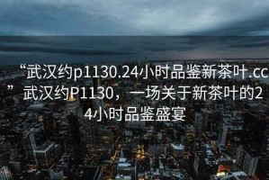 “武漢約p1130.24小時(shí)品鑒新茶葉.cc”武漢約P1130，一場(chǎng)關(guān)于新茶葉的24小時(shí)品鑒盛宴