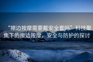 “擦邊按摩需要戴安全套嗎”科技聚焦下的擦邊按摩，安全與防護(hù)的探討